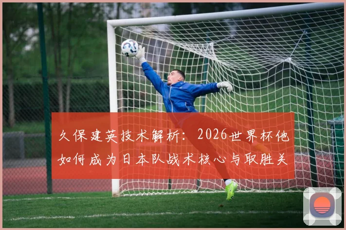 久保建英技术解析：2026世界杯他如何成为日本队战术核心与取胜关键