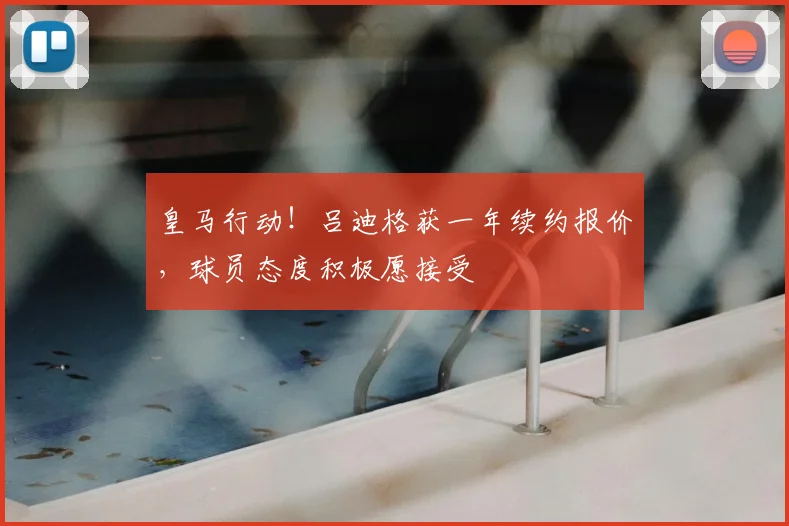皇马行动！吕迪格获一年续约报价，球员态度积极愿接受