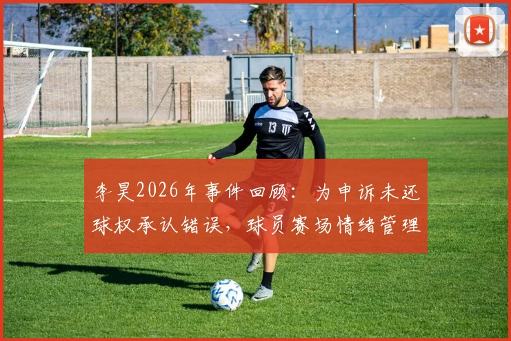 李昊2026年事件回顾：为申诉未还球权承认错误，球员赛场情绪管理与规则意识引热议