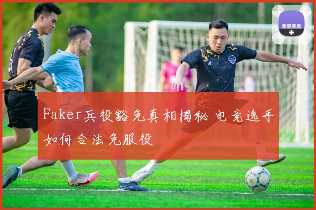 Faker兵役豁免真相揭秘 电竞选手如何合法免服役