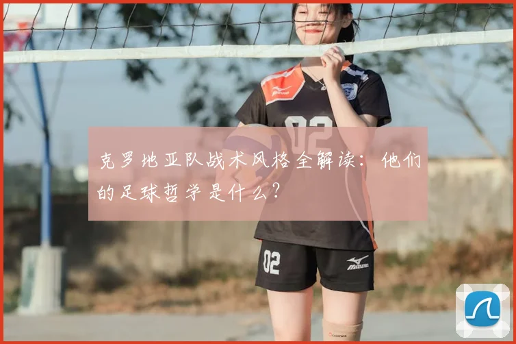 克罗地亚队战术风格全解读:他们的足球哲学是什么?
