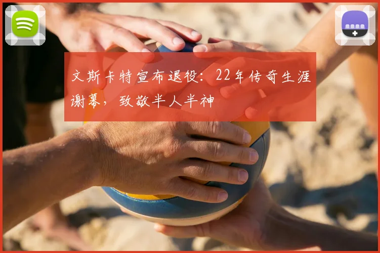 文斯卡特宣布退役：22年传奇生涯谢幕，致敬半人半神