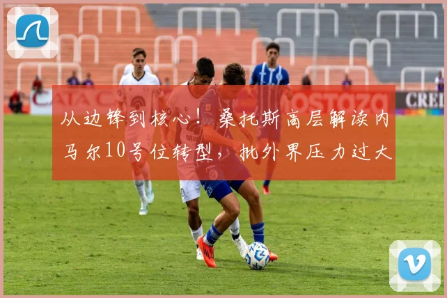 从边锋到核心!桑托斯高层解读内马尔10号位转型,批外界压力过大