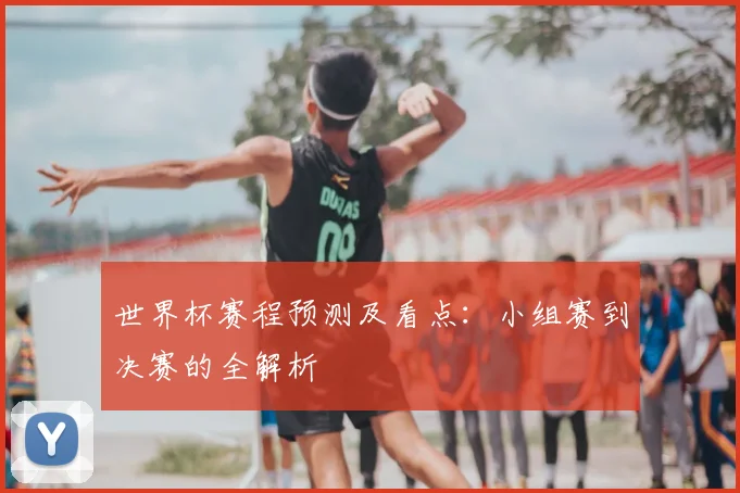 世界杯赛程预测及看点：小组赛到决赛的全解析
