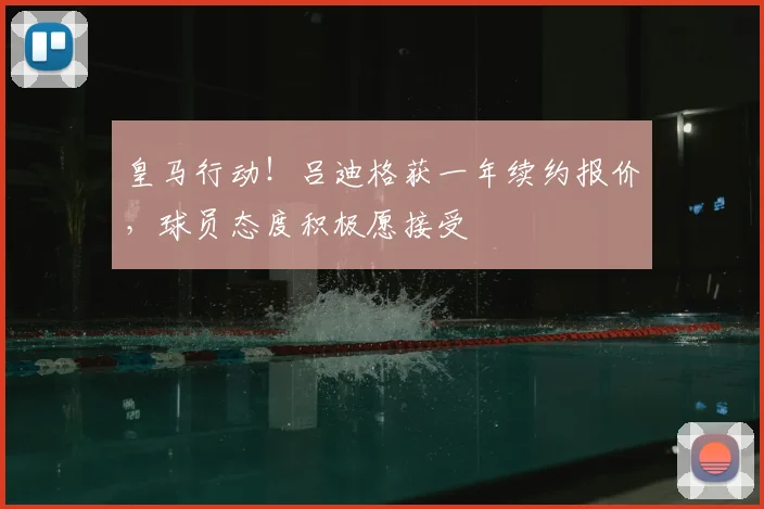 皇马行动!吕迪格获一年续约报价,球员态度积极愿接受