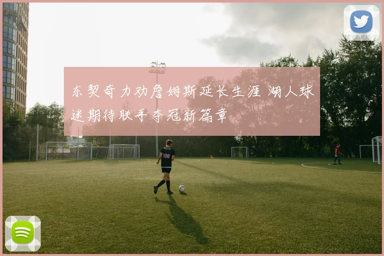 东契奇力劝詹姆斯延长生涯 湖人球迷期待联手夺冠新篇章