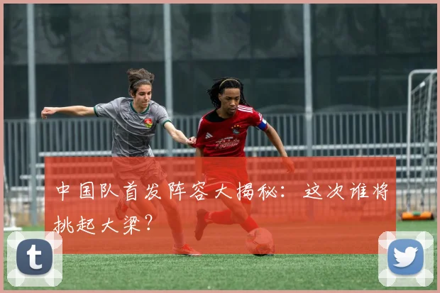 中国队首发阵容大揭秘:这次谁将挑起大梁?
