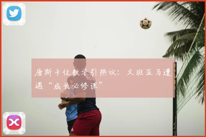 唐斯卡位教学引热议：文班亚马遭遇“成长必修课”