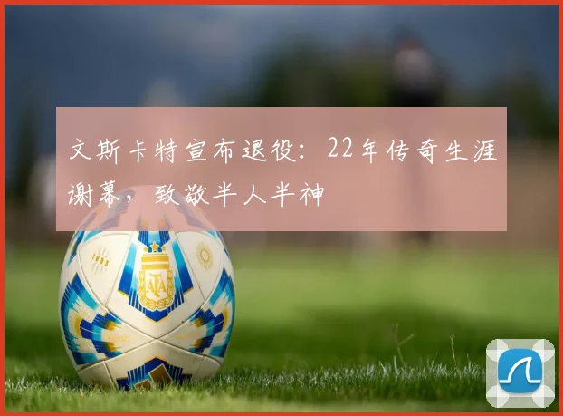 文斯卡特宣布退役：22年传奇生涯谢幕，致敬半人半神