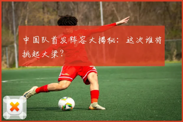 中国队首发阵容大揭秘：这次谁将挑起大梁？
