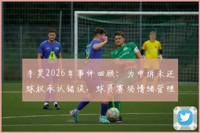 李昊2026年事件回顾:为申诉未还球权承认错误,球员赛场情绪管理与规则意识引热议
