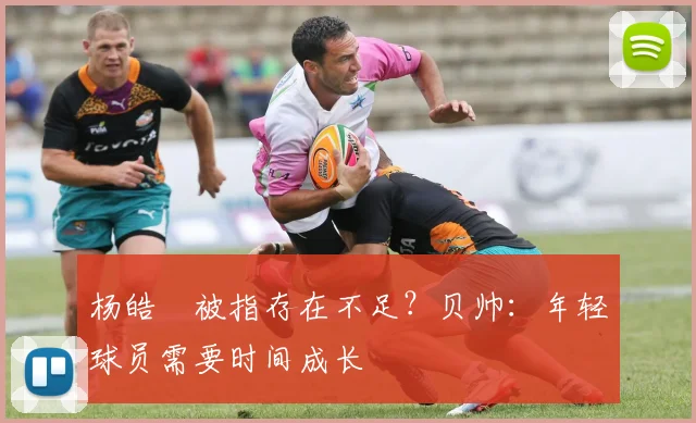 杨皓喆被指存在不足？贝帅：年轻球员需要时间成长