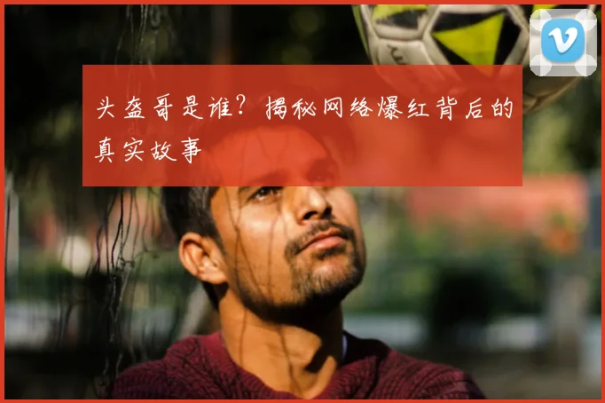 头盔哥是谁?揭秘网络爆红背后的真实故事