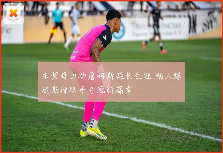 东契奇力劝詹姆斯延长生涯 湖人球迷期待联手夺冠新篇章